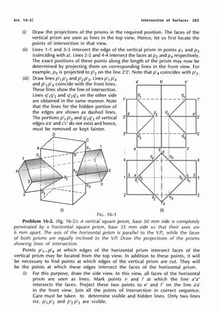 Art. 16-3] Intersection of Surfaces 383
(i)
(ii)
(iii)
4
Draw the projections of the prisms in the required position. The faces of the
vertical prism are seen as lines in the top view. Hence, let us first locate the
points of intersection in that view.
Lines 1-1 and 3-3 intersect the edge of the vertical prism in points p1 and p3
(coinciding with a). Lines 2-2 and 4-4 intersect the faces at p2 and p4 respectively.
The exact positions of these points along the length of the prism may now be
determined by projecting them on corresponding lines in the front view. For
example, p2 is projected to p'2 on the line 2'2'. Note that p'4 coincides with p'2.
Draw lines p'1 p'2 and p'2 p'3• Lines p'1 p1
4
and p'3 p'4 coincide with the front lines.
These lines show the line of intersection.
Lines q'1q'2 and q'2q'3 on the other side
are obtained in the same manner. Note
that the lines for the hidden portion of
the edges are shown as dashed lines.
The portions p'1 p'3 and q'1q'3 of vertical
edges a'a' and c'c' do not exist and hence,
must be removed or kept fainter.
D
2
(i)
FIG. 16-1
1'
3'
a' b' c'
1'
(ii)
Problem 16-2. (fig. 16-2): A vertical square prism, base 50 mm side is completely
penetrated by a horizontal square prism, base 35 mm side so that their axes are
6 mm apart. The axis of the horizontal prism is parallel to the V.P., while the faces
of both prisms are equally inclined to the V.P. Draw the projections of the prisms
showing lines of intersection.
Points p'1...p'4 at which edges of the horizontal prism intersect faces of the
vertical prism may be located from the top view. In addition to these points, it will
be necessary to find points at which edges of the vertical prism are cut. They will
be the points at which these edges intersect the faces of the horizontal prism.
(i) For this purpose, draw the side view. In this view, all faces of the horizontal
prism are seen as lines. Mark points e and f at which the line a"a"
intersects the faces. Project these two points to e' and f' on the line a'a'
in the front view. Join all the points of intersection in correct sequence.
Care must be taken to determine visible and hidden lines. Only two lines
viz. p'1 p'2 and p'2 p'3 are visible.
 