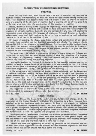 From the very early days, man realized that if he had to construct any structure or
machine correctly and methodically, he must first record his ideas before starting construction
work. These recorded ideas become more vivid and forceful if they are shown on paper in
form of a drawing of the structure or machine. Such a drawing will be of very great help
to the man who looks after the construction of this structure or machine.
Indeed, "technical drawing is the language of engineering0
• Without the good kmJwledge
of drawing, an engineer is nowhere and he could not have constructed the various magnificent
structures .or intricate machines. Evidently, any one connected in any way, with engineering
construction must understand this language of engineers. Technical drawing is, therefore,
indispensable today and shall continue to be so as long as engineering and technology
continue to be of use in the activities of man.
By means of drawing, the shape, size,. finish, colour and construction of any object
(no matter how complex) can be de$~f.iP:la~f'iicCurately and clearly. The engineer should
develop his skill, in two phases of.~~lj~it,1 ~r~~i11g; first, he must be. able to draw dearly
and rapidly, the freehand technis~:~~,tcnes; $~. .. 9:~ must be proficient in drawing to
scale the instrumental dra"".illgts'1~~]pu~~e>$e of, ..·. ,pre1,ent volume is to give the basic
principles of the instrum.~r;i'~~L~K~~tng ?lllY· •· ;;: /• ;
The book covers ~e syllabi in fngipe~ring JJ)ra.wir,ig otc•ri;i~ny University Colleges and
Polytechnics in lndi.,l'and has been, writte~.k ·· fo · in view the difficulties of a beginner
in the subject of ;Engineering Drawing; I<a~ .. . hopeful that;this book will serve its
purpose very welf; for young and •buddiog engineers. •
I am highly.ipdebted to Prindpal S.B,..Junnarkar for his valualll~ guidance and for his
kindness to wri~ a suitable foreword f?r thebook, I am also thankf~l to Prof. V. B. Priyani
of Birla Vishvak~rma Mahavidyalaya. fe>rgoing througti thejriitial man~script .and for offering
constructive su~estions. Fi11ally, J.,i~el grate£ul· Jo the f~Uowing: !~
(i) The authot;ities of the.Universities of Bombay, Poprta and Gujarijt, and the Department
of Technical Edu~ation, Boml:!ay, fol' t~eir kind percn:iission to inclu(Je a few questions set
at their examinatiQ!ls. (ii) Mr. N•• M. Paqc~al and Mi'. ~- D. Bhatt fQi' their help in preparing
pencil sketches. (iii) Mr. L O~ Bhatt for pr · ing the excellent typed manuscript;
(iv) Mr. Ramanbhai ·.C. Patel ()f Charcitar. Book .. .foc.carefu,proof-reading and for his
efforts to see the boq~ out in Pf()P~ftjftle: M ..Jlie ~~~.~· Presf,:authorities for the care and
interest shown Jf! the' printing arid set·t1r:vof ,b061t '(vi) Tfi~ Prabhat Process Studio for
the promptn~ss and good worlc 9f bJ~k".ma •.. . ; . 8
Any suggestion to improve the value. of·this bo~k will be gratefullyt•received and will
be incorpo~~ted subsequent> e.clitions aft~r due s.crµtiny~ ·
Juneu::::p:liffton,, ihe furidamenil::.n:.D~.:~:
inspiration of the Indian stries in a large measure have
switched on to the third-angle projection system. So have a vast majority of Technical
Institutions. "Elementary Engineering Drawing", too, must keep step with the changes. There
was a phased change-over beginning with the .seventh edition. This edition .has completed
the change. Nevertheless, the first-angle projection system has not been altogether discarded.
The fundamentals of both the systems· are juxtaposed and elucidated.
The chapters on (i) ·Development of surfaces, (ii) Isometric projection and (iii) Conversion
of pictorial views into orthographic views have been treated in some greater depth. This
and the increase of the illustrative problems and practice exercises have evidently enlarged
the size of the book and inevitably led to a little rise in price.
I should not miss this opportunity to record my gratitude to the numerous teachers
for their very useful suggestions and the students for their excellent response to the book,
without which this edition should not have come into being.
January 26, 1970 N. D. BHATT
 