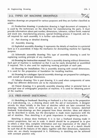 26 Engineering Drawing [Ch. 2
Machine drawings are prepared for various purposes and they are further classified as
under:
(1) Production drawing: A production drawing is legal document of company. It
is used by the technicians on the shop-floor for manufacturing the parts. It must
provide informations about part number, dimensions, tolerance, surface finish, material
and stock size, manufacturing process, special finishing process if required, and no.
off required for each assembly. It is further sub-classified as:
(i) Part drawing or detailed drawing
(ii) Assembly drawing.
(2) assembly drawing: It represents the details of machine in a pictorial
form as it is assembled. It helps the mechanics for dismantling machine for repairing
purpose.
(3) drawing: This type of assembly drawing is used for
explaining working principle of any machine.
(4) for instruction manual: This is assembly drawing without dimensions.
Each part of machine is numbered so that it can be easily dismantled or assembled
if required. This is also used for explaining working principle of each part.
(5) Drawing for installation: This is assembly drawing with overall dimensions.
It is used for the preparation of foundation for installing machine.
(6) Drawing for catalogue: Special assembly drawings are prepared for catalogues,
with overall and principal dimensions.
(7) Tabula!' This is part drawing. It is used when components of same
shape but different dimensions are to be manufactured.
(8) Patent It is generally assembly drawing either in pictorial form or
principal view of orthographic projection of machine. It is used for obtaining patent
of the machine.
(1) Sketching or freehand: Sketching or freehand is a first step to the preparation
of a scale-drawing, i.e., a drawing drawn with the aid of instruments. A designer
records his ideas initially in the form of sketches which are later converted into
drawings. Similarly, views of actual objects are in the first instance, sketched
freehand. Scale-drawings are then prepared from these sketches. Ideas and objects
can be described in words, but the description is made more expressive with the
aid of sketches. Thus sketching is of great importance in engineering practice.
Sketching is always done freehand. It is in fact a freehand drawing made in
correct proportions, but not to scale. A sketch should be so prepared as to give
to others a clear idea, complete information and true iryipression of the object to
be constructed. It should never be drawn too small. The size of a sketch should
be such that all the features of the object, together with their dimensions, explanatory
notes etc. are clearly incorporated in it. Proficiency in sketching can be achieved
with constant practice only.
 