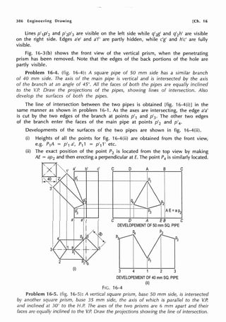 386 Engineering Drawing [Ch. 16
Lines p'1p'2 and p'2p'3 are visible on the left side while q'2g' and q'2h' are visible
on the right side. Edges a'e' and a'f' are partly hidden, while c'g' and h'c' are fully
visible.
Fig. 16-3 (b) shows the front view of the vertical prism, when the penetrating
prism has been removed. Note that the edges of the back portions of the hole are
partly visible.
Problem 16-4. (fig. 16-4): A square pipe of 50 mm side has a similar branch
of 40 mm side. The axis of the main pipe is vertical and is intersected by the axis
of the branch at an angle of 45°. All the faces of both the pipes are equally inclined
to the V.P. Draw the projections of the pipes, showing lines of intersection. Also
develop the surfaces of both the pipes.
The line of intersection between the two pipes is obtained [fig. 16-4(i)] in the
same manner as shown in problem 16-1. As the axes are intersecting, the edge a'a'
is cut by the two edges of the branch at points p'1 and p'3 • The other two edges
of the branch enter the faces of the main pipe at points p'2 and p'4•
Developments of the surfaces of the two pipes are shown in fig. 16-4(ii).
(i) Heights of all the points for fig. 16-4(ii) are obtained from the front view,
e.g. P1A = p'1 a', P11 = p'11' etc.
(ii) The exact position of the point P2 is located from the top view by making
AE = ap2 and then erecting a perpendicular at E. The point P4 is similarly located.
(i)
C D A B C
C D A EB C
DEVELOPEMENT OF 50 mm SQ. PIPE
P2
3 2 3
DEVELOPEMENT OF 40 mm SQ. PIPE
(ii)
FIG. 16-4
Problem 16-5. (fig. 16-5): A vertical square prism, base 50 mm side, is intersected
by another square prism, base 35 mm side, the axis of which is parallel to the V.P.
and inclined at 30° to the H.P. The axes of the two prisms are 6 mm apart and their
faces are equally inclined to the V.P. Draw the projections showing the line of intersection.
 