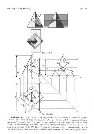 388 Engineering Drawing [Ch. 16
FIG. 16-6(i)
o"
2"
0
U') 'SI'
U')
1"
1"
U')
N
3"
X
a'
13
Ic·
y
2
C
2'
3--
FJG. 'l 6-6(ii)
Problem 16-7. (fig. 16-7): A square pyramid of base sides 50 rnm and height
60 mm. The sides of base are equally inclined with the VP. ft is penetrated by a
horizontal triangular prism of sides 30 mm and 80 mm axis long. The axes of both
solids are intersecting each other. The axis of triangular prism is 22 mm above H.P.
and perpendicular to the VP. One of faces of triangular prism is perpendicular to the
VP. Draw the top view, front view and side view showing the curve of the penetration.
 