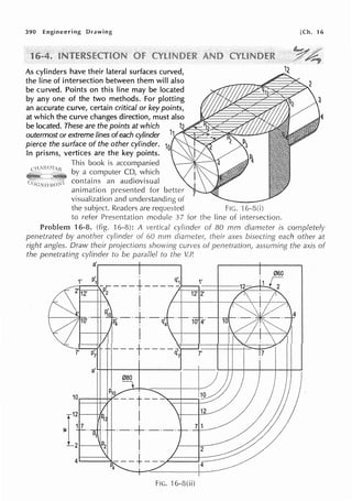 390 Engineering Drawing
As cylinders have their lateral surfaces curved,
the line of intersection between them will also
be curved. Points on this line may be located
by any one of the two methods. For plotting
an accurate curve, certain critical or key points,
at which the curve changes direction, must also
be located. These are the points at which ;.l~~g~:S;a:2
outermost or extreme lines ofeach cylinder
pierce the surface of the other cylinder.
In prisms, vertices are the key points.
This book is accompanied
by a computer CD, which
contains an audiovisual
animation presented for
visualization and understanding of
the subject. Readers are requested FIG. ·1
to refer Presentation module 37 for the line of intersection.
[Ch. 16
4
Problem 16-8. (fig. 16-8): A of 80 mm diameter is completely
penetrated by another cylinder of 60 mm their axes bisecting each other at
right angles. Draw their projections curves of penetration, assuming the axis of
the penetrating cylinder to be parallel to U~
a'.-------1----......
r
12
;= 1 7 .
P1
2.---.·
FIG. 'l 6-8(ii)
 