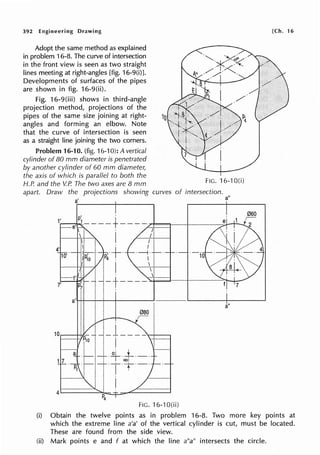 392 Engineering Drawing
Adopt the same method as explained
in problem 16-8. The curve of intersection
in the front view is seen as two straight
lines meeting at right-angles [fig. 16-9(i)].
Developments of surfaces of the pipes
are shown in fig. 16-9(ii).
Fig. 16-9(iii) shows in third-angle
projection method, projections of the
pipes of the same size joining at right-
angles and forming an elbow. Note
that the curve of intersection is seen
as a straight line joining the two corners.
Problem 16-10. (fig. 16-10): A vertical
cylinder of 80 mm diameter is penetrated
by another cylinder of 60 mm diameter,
the axis of which is parallel to both the
H.P. and the V.P. The two axes are 8 mm
10
FIG. 16-1 O(i)
apart. Draw the projections showing curves of intersection.
a"
FIG. '16-1 O(ii)
[Ch. 16
(i) Obtain the twelve points as in problem 16-8. Two more key points at
which the extreme line a'a' of the vertical cylinder is cut, must be located.
These are found from the side view.
(ii) Mark points e and f at which the line a"a" intersects the circle.
 