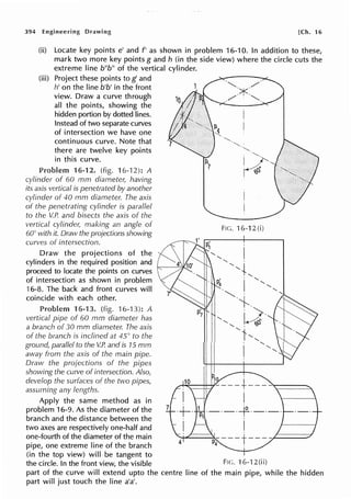 394 Engineering Drawing [Ch. 16
(ii) Locate key points e' and f' as shown in problem 16-10. In addition to these,
mark two more key points g and h (in the side view) where the circle cuts the
extreme line b"b" of the vertical cylinder.
(iii) Project these points tog' and
h' on the line b'b' in the front
view. Draw a curve through
all the points, showing the
hidden portion by dotted lines.
Instead of two separate curves
of intersection we have one
continuous curve. Note that
there are twelve key points
in this curve.
Problem 16-12. (fig. 16-12): A
cylinder of 60 mm diameter, having
its axis vertical is penetrated by another
cylinder of 40 mm diameter. The axis
of the penetrating cylinder is parallel
to the V.P. and bisects the axis of the
vertical cylinde1; making an angle of
60° with it. Draw the projections showing
curves of intersection.
Draw the projections of the
cylinders in the required position and
proceed to locate the points on curves
of intersection as shown in problem
16-8. The back and front curves will
coincide with each other.
16-13. (fig. 16-13): A
vertical pipe of 60 mm diameter has
a branch of 30 mm diameter. The axis
of the branch is inclined at 45° to the
ground, paraf/ef to the V.P. and is 15 mm
away from the axis of the main pipe.
Draw the projections of the pipes
showing the curve of intersection. Also,
develop the surfaces of the two pipes,
assuming any lengths.
7
Fie. 16-12(i)
1P1 ·-·-·-f·-·-·
I I
Apply the same method as in
problem 16-9. As the diameter of the
branch and the distance between the
two axes are respectively one-half and
one-fourth of the diameter of the main
pipe, one extreme line of the branch
(in the top view) will be tangent to
the circle. In the front view, the visible Fie. ·1 6-12 (ii)
part of the curve will extend upto the centre line of the main pipe, while the hidden
part will just touch the line a'a'.
 