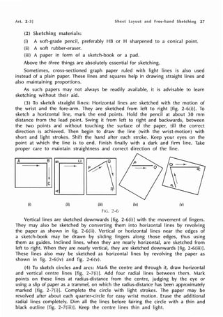 Art. 2-3] Sheet Layout and free-hand Sketching 27
(2) Sketching materials:
(i) A soft-grade pencil, preferably HB or H sharpened to a conical point.
(ii) A soft rubber-eraser.
(iii) A paper in form of a sketch-book or a pad.
Above the three things are absolutely essential for sketching.
Sometimes, cross-sectioned graph paper ruled with light lines is also used
instead of a plain paper. These lines and squares help in drawing straight lines and
also maintaining proportions.
As such papers may not always be readily available, it is advisable to learn
sketching without their aid.
(3) To lines: Horizontal lines are sketched with the motion of
the wrist and the fore-arm. They are sketched from left to right [fig. 2-6(i)]. To
sketch a horizontal line, mark the end points. Hold the pencil at about 30 mm
distance from the lead point. Swing it from left to right and backwards, between
the two points and without touching the surface of the paper, till the correct
direction is achieved. Then begin to draw the line (with the wrist-motion) with
short and light strokes. Shift the hand after each stroke. Keep your eyes on the
point at which the line is to end. Finish finally with a dark and firm line. Take
proper care to maintain straightness and correct direction of the line.
A B ()
co
4
ll --
<;(
(i) (ii) (iii) (iv) (v)
FIG. 2-6
Vertical lines are sketched downwards [fig. 2-6(i)] with the movement of fingers.
They may also be sketched by converting them into horizontal lines by revolving
the paper as shown in fig. 2-6(ii). Vertical or horizontal Iines near the edges of
a sketch-book may be drawn by sliding fingers along those edges, thus using
them as guides. Inclined Iines, when they are nearly horizontal, are sketched from
left to right. When they are nearly vertical, they are sketched downwards [fig. 2-6(iii)].
These lines also may be sketched as horizontal lines by revolving the paper as
shown in fig. 2-6(iv) and fig. 2-6(v).
(4) To sketch and arcs: Mark the centre and through it, draw horizontal
and vertical centre lines [fig. 2-7(i)]. Add four radial lines between them. Mark
points on these lines at radius-distance from the centre, judging by the eye or
using a slip of paper as a trammel, on which the radius-distance has been approximately
marked [fig. 2-7(i)]. Complete the circle with light strokes. The paper may be
revolved after about each quarter-circle for easy wrist motion. Erase the additional
radial lines completely. Dim all the lines before fairing the circle with a thin and
black outline [fig. 2-7(iii)]. Keep the centre lines thin and light.
 