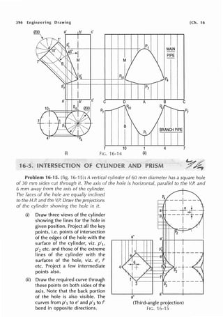 396 Engineering Drawing
a~·--b_'__,c'
Pio
C
B
7 10
(i) FIG. 16-14
1
1
(ii)
MAIN
PIPE
I
BRANCH PIPE
I
4
[Ch. 16
C
7
Problem 16-15. (fig. 16-15): A vertical cylinder of 60 mm diameter has a square hole
of 30 mm sides cut through it. The axis of the hole is horizontal, parallel to the V.P. and
6 mm away from the axis of the cylinder.
The faces of the hole are equally inclined
to the H.P. and the V.P. Draw the projections
of the cylinder showing the hole in it.
(i) Draw three views of the cylinder
showing the lines for the hole in
given position. Project all the key
points, i.e. points of intersection
of the edges of the hole with the
surface of the cylinder, viz. p'1,
p'2 etc. and those of the extreme
lines of the cylinder with the
surfaces of the hole, viz. e', f'
etc. Project a few intermediate
points also.
(ii) Draw the required curve through
these points on both sides of the
axis. Note that the back portion
of the hole is also visible. The
curves from p'1 toe' and p'3 to f'
bend in opposite directions.
4
a"
_1___
I
a"
a''-----+------'
(Third-angle projection)
FIG. 16-15
 