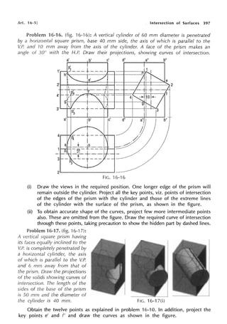 Art. 16-5J Intersection of Surfaces 397
Problem 16-16. (fig. 16-16): A vertical cylinder of 60 mm diameter is penetrated
by a horizontal square prism, base 40 mm side, the axis of which is parallel to the
V.P. and 10 mm away from the axis of the cylinder. A face of the prism makes an
angle of 30° with the H.P. Draw their projections, showing curves of intersection.
a' b' c' d" a" b"
p' .
1'
1___ ..j.. ____
h'
·e'
2'
4'
3'
a' jb' b"
2'----------~
FIG. 16-16
(i) Draw the views in the required position. One longer edge of the prism will
remain outside the cylinder. Project all the key points, viz. points of intersection
of the edges of the prism with the cylinder and those of the extreme lines
of the cylinder with the surface of the prism, as shown in the figure.
(ii) To obtain accurate shape of the curves, project few more intermediate points
also. These are omitted from the figure. Draw the required curve of intersection
through these points, taking precaution to show the hidden part by dashed lines.
Problem 16-17. (fig. 16-1 7):
A vertical square prism having
its equally inclined to the
V.P. is completely penetrated by
a horizontal cylinde,~ the axis
of which is parallel to the V.P.
and 6 mm away from that of
the prism. Draw the projections
of the solids showing curves of
intersection. The length of the
sides of the base of the prism
is 50 mm and the diameter of
the cylinder is 40 mm. FIG. 16-17(i)
Obtain the twelve points as explained in problem 16-10. In addition, project the
key points e' and f' and draw the curves as shown in the figure.
 