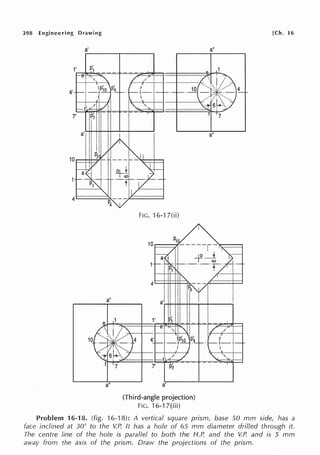 398 Engineering Drawing
a'
a"
7
a"
FIG. ·16-1 7(ii)
a'
(Third-angle projection)
flG.16-17(iii)
[Ch. 16
a"
a"
Problem 16·rn. (fig. 16-'18): A vertical square prism, base 50 mm side, has a
face inclined at 30° to the V.P. It has a hole of 65 mm diameter drilled through it.
The centre line of the hole is parallel to both the H.P. and the V.P. and is 5 mm
away from the axis of the prism. Draw the projections of the prism.
 