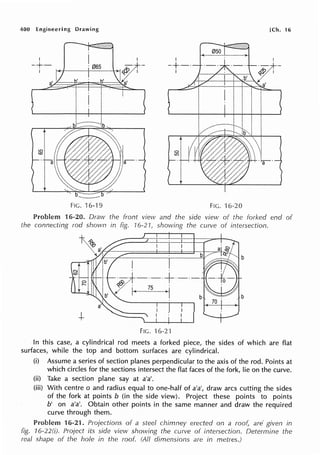400 Engineering Drawing [Ch. 16
I I
-+·- -·+-·
i
a'
FIG. 16-'l 9 FIG. 16-20
Problem 16-20. Draw the front view and the side view of the forked end of
the connecting rod shown in fig. 16-21, showing the curve of intersection.
FIG. 16-2'1
In this case, a cylindrical rod meets a forked piece, the sides of which are flat
surfaces, while the top and bottom surfaces are cylindrical.
(i) Assume a series of section planes perpendicular to the axis of the rod. Points at
which circles for the sections intersect the flat faces of the fork, lie on the curve.
(ii) Take a section plane say at a'a'.
(iii) With centre o and radius equal to one-half of a'a', draw arcs cutting the sides
of the fork at points b (in the side view). Project these points to points
b' on a'a'. Obtain other points in the same manner and draw the required
curve through them.
Problem 16-21. Projections of a steel chimney erected on a roo( are· given in
fig. 16-22(i). Project its side view showing the curve of intersection. Determine the
real shape of the hole in the roof. (All dimensions are in metres.)
 