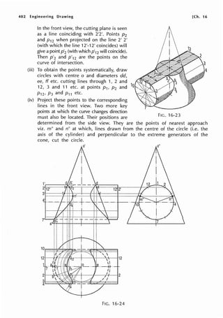 402 Engineering Drawing
In the front view, the cutting plane is seen
as a line coinciding with 2'2'. Points p2
and p12 when projected on the line 2' 2'
(with which the line 12'-12' coincides) will
give a pointp'2 (with which p'12 will coincide).
Then p'2 and p'12 are the points on the
curve of intersection.
(iii) To obtain the points systematically, draw
circles with centre o and diameters dd,
ee, ff etc. cutting lines through 1, 2 and
12, 3 and 11 etc. at points p1, p2 and 1
0
(iv)
P12, P3 and P11 etc.
Project these points to the corresponding
lines in the front view. Two more key
points at which the curve changes direction
must also be located. Their positions are
[Ch. 16
4
FIG. 16-23
determined from the side view. They are the points of nearest approach
viz. m" and n" at which, lines drawn from the centre of the circle (i.e. the
axis of the cylinder) and perpendicular to the extreme generators of the
cone, cut the circle.
1'.-----=-1..·
2' 12' 12 2'
3•1---- ..-+t-+~-+---J'-+-t-·----1-----1¥-.
4'
21-~~~---'s:w~-11-+--1---r+-~2
iE:::2::~~~=t=~~~==:.::::l
FIG. 16-24
 