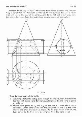 404 Engineering Drawing [Ch. 16
Problem 16-23. (fig. 16-26): A vertical cone, base 80 mm diameter, axis 100 mm
long, is penetrated by a horizontal cylinder of 40 mm diameter, the axis of which
is 25 mm above the base of the cone, parallel to the V.P. and 6 mm away from
the axis of the cone. Draw the projections, showing curves of intersection.
1'
2' ff12~'=====-- 12' 2'
4'
7'
FIG. 16-26
Draw the three views of the solids.
(i) Assuming a horizontal cutting plane through the line 2'2', draw a circle in the
top view with centre o and diameter ee, cutting lines 2-2 and 12-12 at points
P2 and P12·
(ii) Project these points to p'2 and p'12 on the line 2'2' (with which 12'-12'
coincides). Obtain other points and the key points b' and c' in the same
manner and draw the curves as shown. As the axes do not intersect, the
back curves in the front view are different from the front curves.
 