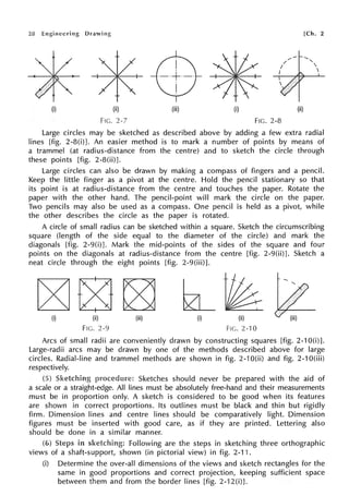 28
(i) (ii)
FIG. 2-7
(iii)
[Ch. 2
(i) (ii)
FIG. 2-8
Large circles may be sketched as described above by adding a few extra radial
lines [fig. 2-8(i)]. An easier method is to mark a number of points by means of
a trammel (at radius-distance from the centre) and to sketch the circle through
these points [fig. 2-8(ii)].
Large circles can also be drawn by making a compass of fingers and a pencil.
Keep the little finger as a pivot at the centre. Hold the pencil stationary so that
its point is at radius-distance from the centre and touches the paper. Rotate the
paper with the other hand. The pencil-point will mark the circle on the paper.
Two pencils may also be used as a compass. One pencil is held as a pivot, while
the other describes the circle as the paper is rotated.
A circle of small radius can be sketched within a square. Sketch the circumscribing
square (length of the side equal to the diameter of the circle) and mark the
diagonals [fig. 2-9(i)]. Mark the mid-points of the sides of the square and four
points on the diagonals at radius-distance from the centre [fig. 2-9(ii)]. Sketch a
neat circle through the eight points [fig. 2-9(iii)].
FIG. 2-9 FIG. 2-10
Arcs of small radii are conveniently drawn by constructing squares [fig. 2-10(i)].
Large-radii arcs may be drawn by one of the methods described above for large
circles. Radial-line and trammel methods are shown in fig. 2-10(ii) and fig. 2-10(iii)
respectively.
Sketches should never be prepared with the aid of
a scale or a straight-edge. All lines must be absolutely free-hand and their measurements
must be in proportion only. A sketch is considered to be good when its features
are shown in correct proportions. Its outlines must be black and thin but rigidly
firm. Dimension lines and centre lines should be comparatively light. Dimension
figures must be inserted with good care, as if they are printed. Lettering also
should be done in a similar manner.
in Following are the steps in sketching three orthographic
views of a shaft-support, shown (in pictorial view) in fig. 2-11.
(i) Determine the over-all dimensions of the views and sketch rectangles for the
same in good proportions and correct projection, keeping sufficient space
between them and from the border lines [fig. 2-12(i)J.
 