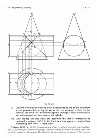 406 Engineering Drawing [Ch. 16
FIG. 16-28
(i) Draw the front view of the cone. Draw a line parallel to and 25 mm away from
an end generator, intersecting the axis of the cone at a point c. Then c is the
centre of the circle for the common sphere. Through c, draw the horizontal
axis and complete the front view of the cylinder.
(ii) Draw the top and side views and determine the lines of intersection as
explained in problem 16-22. In the front view they appear as straight lines
intersecting each other at right-angles.
Problem 16-26. (fig. 16-29): A funnel is made of two constituent parts: (i) a cylindrical pipe
and (ii) a conical part, both enveloping a common sphere of 40 mm diameter, with their
axes intersecting at right-angles. The diameter at the mouth of the funnel is 80 mm and
 