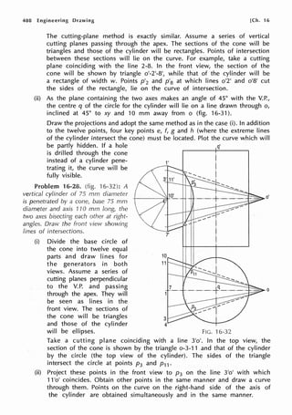 408 Engineering Drawing [Ch. 16
The cutting-plane method is exactly similar. Assume a series of vertical
cutting planes passing through the apex. The sections of the cone will be
triangles and those of the cylinder will be rectangles. Points of intersection
between these sections will lie on the curve. For example, take a cutting
plane coinciding with the line 2-8. In the front view, the section of the
cone will be shown by triangle o'-2'-8', while that of the cylinder will be
a rectangle of width w. Points p'2 and p'8 at which lines o'2' and 0
1
81
cut
the sides of the rectangle, lie on the curve of intersection.
(ii) As the plane containing the two axes makes an angle of 45° with the V.P.,
the centre q of the circle for the cylinder will lie on a line drawn through o,
inclined at 45° to xy and 10 mm away from o (fig. 16-31 ).
Draw the projections and adopt the same method as in the case (i). In addition
to the twelve points, four key points e, f, g and h (where the extreme lines
of the cylinder intersect the cone) must be located. Plot the curve which will
be partly hidden. If a hole q'
is drilled through the cone
instead of a cylinder pene-
trating it, the curve will be
fully visible.
Problem 16-28. (fig. ·t 6-32): A
vertical cylinder of 75 mm diameter
is penetrated by a cone, base 75 mm
diameter and axis 110 mm long, the
two axes bisecting each other at right-
angles. Draw the front view showing
lines of intersections.
(i) Divide the base circle of
the cone into twelve equal
parts and draw lines for
the generators in both
views. Assume a series of
cutting planes perpendicular
to the V.P. and passing
through the apex. They will
be seen as lines in the
front view. The sections of
the cone will be triangles
and those of the cylinder
will be ellipses.
1'
7'
FIG. 16-32
0
Take a cutting plane coinciding with a line 31
0
1
• In the top view, the
section of the cone is shown by the triangle o-3-11 and that of the cylinder
by the circle (the top view of the cylinder). The sides of the triangle
intersect the circle at points p3 and p11 •
(ii) Project these points in the front view to p3 on the line 31
0
1
with which
11 'o' coincides. Obtain other points in the same manner and draw a curve
through them. Points on the curve on the right-hand side of the axis of
the cylinder are obtained simultaneously and in the same manner.
 
