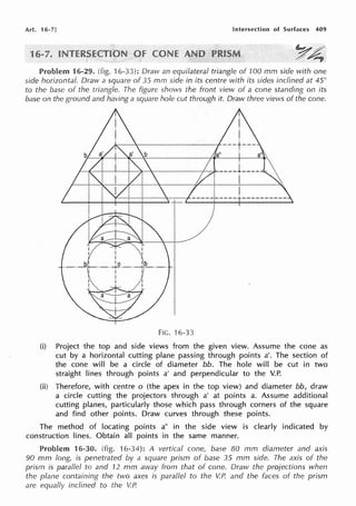 Art. 16-7] Intersection of Surfaces 409
1
Problem 16-29. (fig. 16-33): Draw an equilateral triangle of 100 mm side with one
side horizontal. Draw a square of 35 mm side in its centre with its sides inclined at 45°
to the base of the triangle. The figure shows the front view of a cone standing on its
base on the ground and having a square hole cut through it. Draw three views of the cone.
/---4[--t--+---+-~-+-~~~--f-~----i ___ _
I
FIG. 16-33
(i) Project the top and side views from the given view. Assume the cone as
cut by a horizontal cutting plane passing through points a'. The section of
the cone will be a circle of diameter bb. The hole will be cut in two
straight lines through points a' and perpendicular to the V.P.
(ii) Therefore, with centre o (the apex in the top view) and diameter bb, draw
a circle cutting the projectors through a' at points a. Assume additional
cutting planes, particularly those which pass through corners of the square
and find other points. Draw curves through these points.
The method of locating points a" in the side view is clearly indicated by
construction lines. Obtain all points in the same manner.
Problem 16-30. (fig. 16-34): A vertical cone, base BO mm diameter and axis
90 mm long, is penetrated by a square prism of base 35 mm side. The axis of the
prism is parallel to and 12 mm away from that of cone. Draw the projections when
the plane containing the two axes is parallel to the V.P. and the faces of the prism
are equally inclined to the V.P.
 