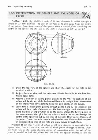 412 Engineering Drawing [Ch. 16
16-32. (fig. 16-38): A hole of 50 mm diameter is drilled through a
sphere of 75 mm diameter. The axis of the hole is 70 mm away from the centre
of the sphere. Draw three views of the sphere when a vertical plane containing the
centre of the sphere and the axis of the hole is inclined at 60° to the V.P.
FIG. 16-38
(i) Draw the top view of the sphere and show the circle for the hole in the
required position.
(ii) Project the front view and the side view. Divide the circle for the hole into
twelve equal parts.
(iii) Assume a number of cutting planes parallel to the V.P. The sections of the
sphere will be circles, while the hole will be cut in straight lines. Intersection
of the circles with corresponding lines will give points on the curves.
(iv) Let us take a section plane passing through points 3 and 5. The section of the
sphere will be a circle of diameter aa. The lines through 3 and 5 intersect this
circle at points 3' and 5' which lie on the curve. Obtain the twelve points in
the same manner. Also plot the key points at which the section through the
centre of the sphere is cut by the lines of the hole. Draw curves through all
the points. Project the points on the side view horizontally from the front view
on corresponding lines of the hole and draw curves through them.
Prnblem 16-33. (fig. 16-39): A sphere of 80 mm diameter is penetrated by a
square prism, base 45 mm side, the axis of which passes through its centre. Draw
lhe front view of the solids showing curves of intersection when the axis of the
prism is parallel to both the planes and the faces are equally inclined to the V.P.
 