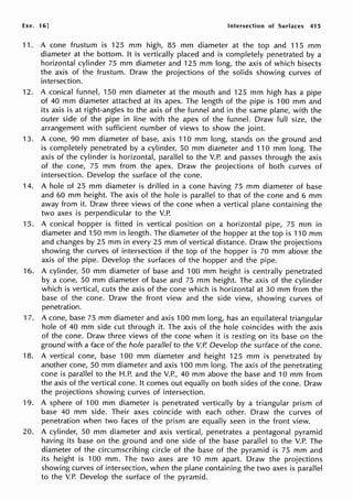 Exe. 16] Intersection of Surfaces 415
11. A cone frustum is 125 mm high, 85 mm diameter at the top and 115 mm
diameter at the bottom. It is vertically placed and is completely penetrated by a
horizontal cylinder 75 mm diameter and 125 mm long, the axis of which bisects
the axis of the frustum. Draw the projections of the solids showing curves of
intersection.
12. A conical funnel, 150 mm diameter at the mouth and 125 mm high has a pipe
of 40 mm diameter attached at its apex. The length of the pipe is 100 mm and
its axis is at right-angles to the axis of the funnel and in the same plane, with the
outer side of the pipe in line with the apex of the funnel. Draw full size, the
arrangement with sufficient number of views to show the joint.
13. A cone, 90 mm diameter of base, axis 110 mm long, stands on the ground and
is completely penetrated by a cylinder, 50 mm diameter and 110 mm long. The
axis of the cylinder is horizontal, parallel to the V.P. and passes through the axis
of the cone, 75 mm from the apex. Draw the projections of both curves of
intersection. Develop the surface of the cone.
14. A hole of 25 mm diameter is drilled in a cone having 75 mm diameter of base
and 60 mm height. The axis of the hole is parallel to that of the cone and 6 mm
away from it. Draw three views of the cone when a vertical plane containing the
two axes is perpendicular to the V.P.
15. A conical hopper is fitted in vertical position on a horizontal pipe, 75 mm in
diameter and 150 mm in length. The diameter of the hopper at the top is 110 mm
and changes by 25 mm in every 25 mm of vertical distance. Draw the projections
showing the curves of intersection if the top of the hopper is 70 mm above the
axis of the pipe. Develop the surfaces of the hopper and the pipe.
16. A cylinder, 50 mm diameter of base and 100 mm height is centrally penetrated
by a cone, 50 mm diameter of base and 75 mm height. The axis of the cylinder
which is vertical, cuts the axis of the cone which is horizontal at 30 mm from the
base of the cone. Draw the front view and the side view, showing curves of
penetration.
17. A cone, base 75 mm diameter and axis 100 mm long, has an equilateral triangular
hole of 40 mm side cut through it. The axis of the hole coincides with the axis
of the cone. Draw three views of the cone when it is resting on its base on the
ground with a face of the hole parallel to the V.P. Develop the surface of the cone.
18. A vertical cone, base 100 mm diameter and height 125 mm is penetrated by
another cone, 50 mm diameter and axis 100 mm long. The axis of the penetrating
cone is parallel to the H.P. and the V.P., 40 mm above the base and 10 mm from
the axis of the vertical cone. It comes out equally on both sides of the cone. Draw
the projections showing curves of intersection.
19. A sphere of 100 mm diameter is penetrated vertically by a triangular prism of
base 40 mm side. Their axes coincide with each other. Draw the curves of
penetration when two faces of the prism are equally seen in the front view.
20. A cylinder, 50 mm diameter and axis vertical, penetrates a pentagonal pyramid
having its base on the ground and one side of the base parallel to the V.P. The
diameter of the circumscribing circle of the base of the pyramid is 75 mm and
its height is 100 mm. The two axes are 10 mm apart. Draw the projections
showing curves of intersection, when the plane containing the two axes is parallel
to the V.P. Develop the surface of the pyramid.
 
