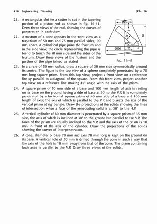 416 Engineering Drawing
21. A rectangular slot for a cotter is cut in the tapering
portion of a piston rod as shown in fig. 16-41.
Draw three views of the rod, showing the curves of
penetration in each view.
22. A frustum of a cone appears in the front view as a
trapezium of 50 mm and 75 mm parallel sides, 90
mm apart. A cylindrical pipe joins the frustum and
in the side view, the circle representing the pipe is
found to touch the 50 mm side and the sides of the
frustum. Draw three views of the frustum and the
portion of the pipe joined as stated.
[Ch. 16
FIG. 16-41
23. In a circle of 50 mm radius, draw a square of 30 mm side symmetrically around
its centre. The figure is the top view of a sphere completely penetrated by a 75
mm long square prism. From this top view, project a front view on a reference
line xy parallel to a diagonal of the square. From this front view, project another
top view on a reference line making 45° angle with the axis of the prism.
24. A square prism of 50 mm side of a base and 100 mm length of axis is resting
on its base on the ground having a side of base at 30° to the V.P. It is completely
penetrated by a horizontal square prism of 40 mm side of a base and 100 mm
length of axis; the axis of which is parallel to the V.P. and bisects the axis of the
vertical prism at right-angle. Draw the projections of the solids showing the lines
of intersection when a face of the penetrating solid is at 30° to the H.P.
25. A vertical cylinder of 60 mm diameter is penetrated by a square prism of 35 mm
side, the axis of which is inclined at 30° to the ground but parallel to the V.P. The
faces of the prism are equally inclined to the V.P. and the axis of the prism is 10
mm in front of the axis of the cylinder. Draw the projections of the solids
showing the curves of interpenetration.
26. A cone, diameter of base 70 mm and axis 70 mm long is kept on the ground on
its base. A vertical hole of 50 mm is drilled through the cone in such a way that
the axis of the hole is 10 mm away from that of the cone. The plane containing
both axes is parallel to the V.P. Draw three views of the solids.
 
