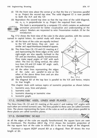 418 Engineering Drawing [Ch. 17
(ii) Tilt the front view about the corner g' so that the line e' c' becomes parallel
to xy. Project the second top view. The solid diagonal CE is now parallel
to both the H.P. and the V.P.
(iii) Reproduce the second top view so that the top view of the solid diagonal,
viz. e1 c1 is perpendicular to xy. Project the required front view.
This book is accompanied by a computer CD, which contains an audiovisual
animation presented for better visualization and understanding of the
subject. Readers are requested to refer Presentation module 39 for the
introduction.
Fig. 17-2 shows the front view of the cube in the above position, with the corners
named in capital letters. Its careful study will show that: P
(a) All the faces of the cube are equally inclined
to the V.P. and hence, they are seen as
similar and equal rhombuses instead of squares.
(b) The three lines CB, CD and CG meeting at C
and representing the three edges of the solid
right-angle are also equally inclined to the
V.P. and are therefore, equally foreshortened.
They make equal angles of 120° with each
other. The line CG being vertical, the other
two lines CB and CD make 30° angle each,
with the horizontal.
(c) All the other lines representing the edges
of the cube are parallel to one or the
other of the above three lines and are also
equally foreshortened.
(d) The diagonal BO of the top face is parallel
its true length.
F H
G
FIG. 17-2
to the V.P. and hence, retains
This chapter deals with various topics of isometric projection as shown below:
1. Isometric axes, lines and planes
2. Isometric scale
3. Isometric drawing or isometric view
4. Isometric graph.
1 ~4
The three lines CB, CD and CG meeting at the point C and making 120° angles with
each other are termed isometric axes. The lines parallel to these axes are called isometric
lines. The planes representing the faces of the cube as well as other planes parallel to
these planes are called isometric planes.
~*
As all the edges of the cube are equally foreshortened, the square faces are seen
as rhombuses. The rhombus ABCD (fig. 17-2) shows the isometric projection of
the top square face of the cube in which BO is the true length of the diagonal.
Construct a square BQDP around BO as a diagonal. Then BP shows the true
length of BA.
 