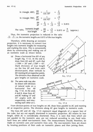 Art. 17-3] Isometric Projection
In triangle ABO, BA
= 1 2
=
-J3
BO cos 30°
In triangle PBO, BP 1 Ji
= =
BO cos 45° 1
BA 2 1 Ji
BP = -J3 X
Ji = -J3 = 0.815
The ratio,
isometric length BA Ji = 0.815 or
9
(approx.).
= =
true length BP -J3 11
Thus, the isometric projection is reduced in the ratio
Ji: -J3, i.e. the isometric lengths are 0.815 of the true lengths.
Therefore, while drawing an isometric
projection, it is necessary to convert true
lengths into isometric lengths for measuring
and marking the sizes. This is conveniently
done by constructing and making use of
an isometric scale as shown below.
(a) Draw a horizontal line BO of any
length (fig. 17-3). At the end B,
draw lines BA and BP, such that
L OBA = 30° and L OBP = 45°.
Mark divisions of true length
on the line BP and from each
division-point, draw verticals to
BO meeting BA at respective points.
The divisions thus obtained on BA
give lengths on isometric scale.
(b) The same scale may also
be drawn with divisions
of natural scale on a
horizontal line AB
FIG. 17-3
NG1rS
N1£1?-C '-e 2
,so 1
0
TRUE LENGTHS
(fig. 17-4). At the ends
A
10 mm 0 2
A and B, draw lines AC 20 mm
and BC making 15° and 30 mm
45° angles with AB 40 mm
respectively, and inter- 50 mm
secting each other at C. FIG. 17-4
450
't
3
I
419
p
A
IB
i
I
I
From division-points of true lengths on AB, draw lines parallel to BC and meeting
AC at respective points. The divisions along AC give lengths to isometric scale.
The lines BO and AC (fig. 17-2) represent equal diagonals of a square face of
the cube, but are not equally shortened in isometric projection. BO retains its true
length, while AC is considerably shortened. Thus, it is seen that lines which are
not parallel to the isometric axes are not reduced according to any fixed ratio.
Such lines are called non-isometric lines. The measurements should, therefore, be
made on isometric axes and isometric lines only. The non-isometric lines are drawn
by locating positions of their ends on isometric planes and then joining them.
 