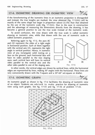 420 Engineering Drawing [Ch. 17
If the foreshortening of the isometric lines in an isometric projection is disregarded
and instead, the true lengths are marked, the view obtained [fig. 17-S(iii)] will be
exactly of the same shape but larger in proportion (about 22.5%) than that obtained
by the use of the isometric scale [fig. 17-5(ii)]. Due to the ease in construction
and the advantage of measuring the dimensions directly from the drawing, it has
become a general practice to use the true scale instead of the isometric scale.
To avoid confusion, the view drawn with the true scale is called isometric
drawing or isometric view, while that drawn with the use of isometric scale is
called isometric projection.
Referring again to fig. 17-2, the axes BC
and CD represent the sides of a right angle
in horizontal position. Each of them together
with the vertical axis CG, represents the right
angle in vertical position. Hence, in isometric
view of any rectangular solid resting on a
face on the ground, each horizontal face will
have its sides parallel to the two sloping
axes; each vertical face will have its vertical
sides parallel to the vertical axis and the
other sides parallel to one of the sloping axes.
D(i) (ii) (iii)
Ftc. 17-5
In other words, the vertical edges are shown by vertical lines, while the horizontal
edges are represented by lines, making 30° angles with the horizontal. These lines are
very conveniently drawn with the T-square and a 30°-60° set-square or drafter.
1
An isometric graph as shown in fig. 17-6 facilitates the drawing of isometric view
of an object. Students are advised to make practice for drawing of isometric
view using such graphs. See fig. 17-55 and fig. 17-56 of problem 17-33.
Ftc. 17-6
 