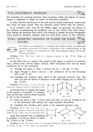 Art. 17-6-1 J Isometric Projection 421
1
The procedure for drawing isometric views of planes, solids and objects of various
shapes is explained in stages by means of illustrative problems.
In order that the construction of the view may be clearly understood, construction
lines have not been erased. They are, however, drawn fainter than the outlines.
In an isometric view, lines for the hidden edges are generally not shown. In
the solutions accompanying the problems, one or two arrows have been shown.
They indicate the directions from which if the drawing is viewed, the given orthographic
views would be obtained. Students need not show these arrows in their solutions.
This book is
animation
subject. Readers are
fol
by a computer CD, which contains an audiovisual
for better visualization and understanding of the
to refer Presentation module 40 for the
Problem 17-1. The front view of a square is given in fig. 17-l(i). Draw its
isometric view.
As the front view is a square, the surface of the square is vertical. In isometric
view, vertical lines will be drawn vertical, while horizontal lines will be drawn
inclined at 30° to the horizontal.
(i) Through any point d, draw a vertical line da = DA [fig. 17-7(ii)].
(ii) Again through d, draw a line de = DC inclined at 30° to the horizontal
and at 60° to da.
(iii) Complete the rhombus abed which is the required isometric view. The
view can also be drawn in direction of the other sloping axis as shown in
fig. 17-7(iii).
Problem 7-2. If 17- i, the A B a b b
O
b at]: t
view of a square, draw its isome;ric ~iew. D c d a ~ c
As the top view is a square, the surface ~
DC d""-._ / C a"""'-
of the square is horizontal. In isometric
view, all the sides will be drawn inclined (i) (ii) (iii) (iv)
at 30° to the horizontal. FIG. 17-7
(i) From any point d [fig. 17-7(iv)J, draw two lines da and de inclined at 30°
to the horizontal and making 120° angle between themselves.
(ii) Complete the rhombus abed which is the required isometric view.
Problem 17-3. The top view of a P O q P t
rectangle, the surface of which is horizontal is
O
orS0
shown in fig. l Draw its isornetric vie.v. P q
- ""-._ /
Draw the required view as explained s R s r
in problem 17-2 and as shown in either (i) (ii) (iii)
fig. 17-8(ii) or fig. 17-8(iii). FIG. 17-8
Problem 17-4. The front view of a having its surface parallel to the V.P.
is shown in fig. 17-9(i). Draw its isometric view.
 
