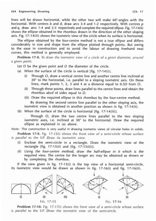 424 Engineering Drawing [Ch. 17
lines will be drawn horizontal, while the other two will make 60°-angles with the
horizontal. With centres b and d, draw arcs 3-4 and 1-2 respectively. With centres p
and q, draw arcs 1-4 and 2-3 respectively and complete the required ellipse. Fig. 17-14(ii)
shows the ellipse obtained in the rhombus drawn in the direction of the other sloping
axis. Fig. 17-14(iii) shows the isometric view of the circle when its surface is horizontal.
The ellipse obtained by the four-centre method is not a true ellipse and differs
considerably in size and shape from the ellipse plotted through points. But owing
to the ease in construction and to avoid the labour of drawing freehand neat
curves, this method is generally employed.
Problem 17-8. To draw the isometric view of a circle of a given diameter, around
a given point.
Let O be the given point and D the diameter of the circle.
(a) When the surface of the circle is vertical [fig. 17-14(i)].
(i) Through 0, draw a vertical centre line and another centre line inclined at
30° to the horizontal, i.e. parallel to a sloping isometric axis. On these
lines, mark points 1, 2, 3 and 4 at a distance equal to O.SD from 0.
(ii) Through these points, draw lines parallel to the centre lines and obtain the
rhombus abed of sides equal to D.
(iii) Draw the required ellipse in this rhombus by the four-centre method.
By drawing the second centre line parallel to the other sloping axis, the
isometric view is obtained in another position as shown in fig. 17-14(ii).
(b) When the surface of the circle is horizontal [fig. 17-14(iii)].
Through 0, draw the two centre lines parallel to the two sloping
isometric axes, i.e. inclined at 30° to the horizontal. Draw the required
ellipse as explained in (a) above.
Note: This construction is very useful in drawing isometric views of circular holes in solids.
Problem 17-9. Fig. 17-1S(i) shows the front view of a semi-circle whose surface
is paraflel to the V.P. Draw its isometric view.
(i) Enclose the semi-circle in a rectangle. Draw the isometric view of the
rectangle [fig. 17-1 S(ii) and [fig. 17-1 S(iii)].
(ii) Using the four-centre method, draw the half-ellipse in it which is the
required view. The centre for the longer arc may be obtained as shown or
by completing the rhombus.
If the view given in fig. 17-1 S(i) is the top view of a horizontal semi-circle,
its isometric view would be drawn as shown in 17-16(i) and 17-16(ii).
(i) (ii) (iii) (i)
FIG. 17-'l 5 FIG. 17-16
Problem 17-10. Fig. 17-17(i) shows the front view of a semi-circle whose surface
is paraflel to the V.P. Draw the isometric view of the semi-circle.
 