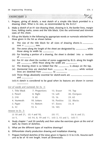 30 Engineering Drawing [Ch. 2
2
1. Prepare, giving all details, a neat sketch of a simple title block provided in a
drawing sheet. What is its size, as recommended by the B.I.S.?
2. Make a sketch of an A1 size drawing sheet, showing in it, the border lines, margin
lines, folding marks, zones and the title block. Give the untrimmed and trimmed
sizes of this sheet.
3. Fill-up the blanks in the following by appropriate words or numerals selected from
those given in the list as shown below.
(i) The size of the title block for all sizes of drawing sheets is ____
mm x ·---·-· mm.
(ii) The zones along the length of the sheet are designated by ----, while
those along its width by ____
(iii) For locating a portion of a drawing, the sheet is divided into a number
of ____
(iv) For A1 size sheet the number of zones suggested by B.I.S. along the length
are while those along the width are ____
(v) The drawing sheet is so folded that the is always on the top.
(vi) Horizontal lines are sketched from to ____ while vertical
lines are sketched from _____ to ____
(vii) Three things absolutely essential for sketch-work are ----.
and··--·--··
(viii) A sketch is considered to be good when its features are shown in correct
List of words and numerals for Ex. 3:
1. Title block 7. Proportions 13. Eraser 19. Top
2. Pencil 8. Right 14. Left 20.
3. 210 9. 85 15. 16 21. 65
4. Numerals 10. Letters 16. Position 22.
5. Paper 11. Bottom 17. Zones 23. 8
6. 12 12. 6 rn. ms
Answer to Ex. 3:
(i) 18 and 2·1, (ii) 4 and 10, (iii) 17, (iv) 6 and
(v) 1, (vi) 14, 8, 19 and 11, (vii) 2, 13 and S, (viii) 7.
4. Study chapter 7 and 20 carefully and then solve the exercises given at the end of
each, by means of sketches.
5. What are the different types of machine drawings?
6. Differentiate clearly production drawing and installation drawing.
7. Prepare freehand sketches of the views given in figures 2-13 to 2-26. Assume each
unit to be of 10 mm length. Insert all dimensions.
 
