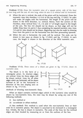 426 Engineering Drawing [Ch. 17
Problem 17-12. Draw the isometric view of a square prism, side of the base
20 mm long and the axis 40 mm long, when its axis is (i) vertical and (ii) horizontal.
(i) When the axis is vertical, the ends of the prism will be horizontal. Draw the
isometric view (the rhombus 1-2-3-4) of the top end [fig. 17-20(i)]. Its sides
will make 30°-angles with the horizontal. The length of the prism will be
drawn in the third direction, i.e. vertical. Hence, from the corners of the
rhombus, draw vertical lines 1-5, 2-6 and 3-7 of length equal to the length
of the axis. The line 4-8 should not be drawn, as that edge will not be
visible. Draw lines 5-6 and 6-7, thus completing the required isometric view. Lines
7-8 and 8-5 also should not be drawn. Beginning may also be made by drawing
lines from the point 6 on the horizontal line and then proceeding upwards.
(ii) When the axis is horizontal, the ends will be vertical. The ends can be
drawn in two ways as shown in fig. 17-20(ii) and fig. 17-20(iii). In each
case, the length is shown in the direction of the third isometric axis.
4
6
(i)
7
(ii)
FIG. 17-20
8
2
(iii)
Problem 17-13. Three views of a block are given in fig. 17-21 (i). Draw its
isometric view.
B C
The block is in the form of a
rectangular prism. Its shortest edges
are vertical. Lines for these edges will
be drawn vertical. Lines for all other
edges which are horizontal, will be drawn
inclined at 30° to the horizontal in
direction of the two sloping axes as
shown in fig. 17-21(ii).
D
Q R
Methods of drawing non-isometric lines.
Al IB
d
p Q a
D C
p
D
A B q
(i) (ii)
FIG.17-21
When an object contains inclined edges which in the isometric view would be
shown by non-isometric lines, the view may be drawn by using any one of the
following methods:
(i) box method or
(ii) co-ordinate or offset method.
(i) Box method: This method is used when the non-isometric lines or their
ends lie in isometric planes. The object is assumed to be enclosed in a rectangular
box. Initially, the box is drawn in isometric. The ends of the lines for the inclined
edges are then located by measuring on or from the outlines of the box.
 