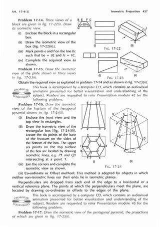Art. 17-6-2] Isometric Projection 427
Problem 17-14. Three views of a
block are given in fig. 77-220). Draw
its isometric view.
(i) Enclose the block in a rectangular
box.
(ii) Draw the isometric view of the
box [fig. 17-22(ii)].
(iii) Mark points e and f on the line be
such that be = BE and fc = FC.
(iv) Complete the required view as
shown.
Problem 17-15. Draw the isometric
view of the plate shown in three views
B E F C
lkss2fN
Q R
(i)
FIG. 17-22
...___.___.II.....__ __.I
ca
(i)
tn fig. 17-23(i). FIG. 17-23
q
(ii)
(ii)
Obtain the required view as explained in problem 17-14 and as shown in fig. 17-23(ii).
This book is accompanied by a computer CD, which contains an audiovisual
animation presented for better visualization and understanding of the
subject. Readers are requested to refer Presentation module 42 for the
following problem.
17-16. Draw the isometric
view of the frustum of the hexagonal
pyrarnid shown in fig. 17-24(i).
(i) Enclose the front view and the
top view in rectangles.
(ii) Draw the isometric view of the
rectangular box [fig. 17-24(ii)J.
Locate the six points of the base
of the frustum on the sides of
the bottom of the box. The upper
six points on the top surface
of the box are located by drawing
isometric lines, e.g. P1 and Q1
intersecting at a point 1.
(iii) Join the corners and complete the
isometric view as shown.
(i)
b'
C
(ii)
FIG. 17-24
(ii) Co-ordinate or This method is adopted for objects in which
neither non-isometric lines nor their ends lie in isometric planes.
Perpendiculars are dropped from each end of the edge to a horizontal or a
vertical reference plane. The points at which the perpendiculars meet the plane, are
located by drawing co-ordinates or offsets to the edges of the plane.
This book is accompanied by a computer CD, which contains an audiovisual
animation presented for better visualization and understanding of the
subject. Readers are requested to refer Presentation module 43 for the
following problem.
Problem 17-17. Draw the isometric view of the pentagonal pyramid, the projections
of which are given in fig. 77-25(i).
 