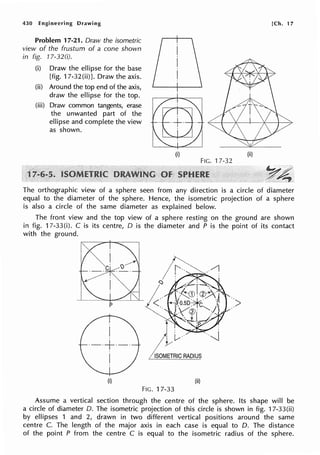 430 Engineering Drawing
Problem 17-21. Draw the isometric
view of the frustum of a cone shown
in fig. 17-32(i).
(i) Draw the ellipse for the base
[fig. 17-32(ii)J. Draw the axis.
(ii) Around the top end of the axis,
draw the ellipse for the top.
(iii) Draw common tangents, erase
the unwanted part of the
ellipse and complete the view
as shown.
(i}
FIG. 17-32
[Ch. 17
(ii)
~~
_p' ..~
The orthographic view of a sphere seen from any direction is a circle of diameter
equal to the diameter of the sphere. Hence, the isometric projection of a sphere
is also a circle of the same diameter as explained below.
The front view and the top view of a sphere resting on the ground are shown
in fig. 17-33(i). C is its centre, D is the diameter and P is the point of its contact
with the ground.
p
I
·-·+·-·
I
(i)
>
I
/ ISOMETRIC RADIUS
(ii)
FIG. 17-33
Assume a vertical section through the centre of the sphere. Its shape will be
a circle of diameter D. The isometric projection of this circle is shown in fig. 17-33(ii)
by ellipses 1 and 2, drawn in two different vertical positions around the same
centre C. The length of the major axis in each case is equal to D. The distance
of the point P from the centre C is equal to the isometric radius of the sphere.
 