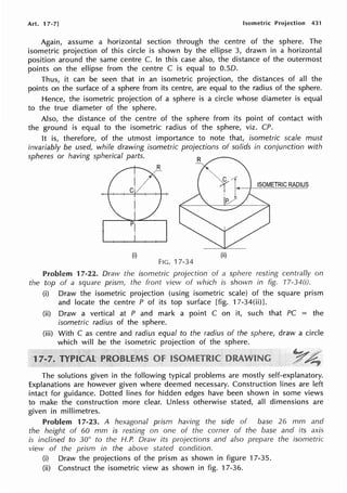 Art. 17-71 Isometric Projection 431
Again, assume a horizontal section through the centre of the sphere. The
isometric projection of this circle is shown by the ellipse 3, drawn in a horizontal
position around the same centre C. In this case also, the distance of the outermost
points on the ellipse from the centre C is equal to O.SD.
Thus, it can be seen that in an isometric projection, the distances of all the
points on the surface of a sphere from its centre, are equal to the radius of the sphere.
Hence, the isometric projection of a sphere is a circle whose diameter is equal
to the true diameter of the sphere.
Also, the distance of the centre of the sphere from its point of contact with
the ground is equal to the isometric radius of the sphere, viz. CP.
It is, therefore, of the utmost importance to note that, isometric scale must
invariably be used, while drawing isometric projections of solids in conjunction with
spheres or having spherical parts.
ISOMETRIC RADIUS
(i) (ii)
FIG. 17-34
Problem 17-22. Draw the isometric projection of a sphere resting centrally on
the top of a square prism, the front view of which is shown in fig. 17-34(i).
1
(i) Draw the isometric projection (using isometric scale) of the square prism
and locate the centre P of its top surface [fig. 17-34(ii)].
(ii) Draw a vertical at P and mark a point C on it, such that PC = the
isometric radius of the sphere.
(iii) With C as centre and radius equal to the radius of the sphere, draw a circle
which will be the isometric projection of the sphere.
The solutions given in the following typical problems are mostly self-explanatory.
Explanations are however given where deemed necessary. Construction lines are left
intact for guidance. Dotted lines for hidden edges have been shown in some views
to make the construction more clear. Unless otherwise stated, all dimensions are
given in millimetres.
Problem 17-23. A hexagonal prism having the side of base 26 mm and
the height of 60 mm is resting on one of the comer of the base and its axis
is inclined to 30° to the H.P. Draw its projections and also prepare the isometric
view of the prism in the above stated condition.
(i) Draw the projections of the prism as shown in figure 17-35.
(ii) Construct the isometric view as shown in fig. 17-36.
 