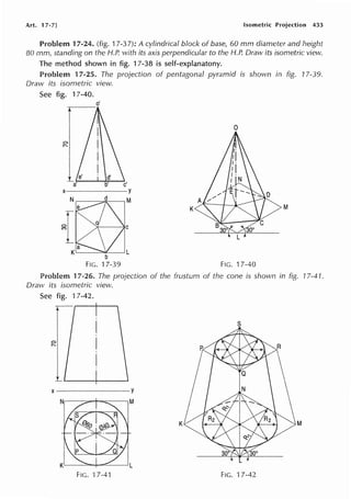 Art. 17-7] Isometric Projection 433
Problem 17-24. (fig. 17-37): A cylindrical block of base, 60 mm diameter and height
80 mm, standing on the H.P. with its axis perpendicular to the H.P. Draw its isometric view.
The method shown in fig. 17-38 is self-explanatony.
Problem 17-25. The projection of pentagonal pyramid is shown in fig. 17-39.
Draw its isometric view.
See fig. 17-40.
o'
---
0
K M
FIG. 17-40
Problem 17-26. The projection of the frustum of the cone is shown in fig. 17-41.
Draw its isometric view.
See fig. 17-42.
x--------Y
K M
FIG. 17-41 FIG. 17-42
 
