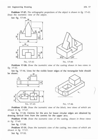 434 Engineering Drawing [Ch. 17
Problem 17-27. The orthographic projections of the object is shown in fig. 17-43.
Draw the isometric view of the object.
See fig. 17-44.
20
60 )I
1-<_.?_Q_l>-J
1 n
FIG. 17-43 FIG. 17-44
Problem 17-28. Draw the isometric view of the casting shown in two views in
fig. 17-45.
See fig. 17-46. Lines for the visible lower edges of the rectangular hole should
be shown.
I<
22
>-!
I Ii l I~
~----75___+1,.I
FIG. 17-45 FIG. 17-46
Problem 17-29. Draw the isometric view of the block, two views of which are
shown in fig. 17-47.
See fig. 17-48. Centres for the arcs for lower circular edges are obtained by
drawing vertical lines from the centres for the upper arcs.
Problem 17-30. Draw the isometric view of the casting, shown in three views
in fig. 17-49.
See fig. 17-50.
Problem 17-31. Draw the isometric view of the casting, two views of which are
shown in fig. 17-51.
See fig. 17-52.
 