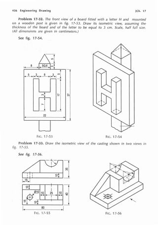 436 Engineering Drawing [Ch. 17
Problem 17-32. The front view of a board fitted with a letter H and mounted
on a wooden post is given in fig. 17-53. Draw its isometric view, assuming the
thickness of the board and of the letter to be equal to 3 cm. Scale, half full size.
(All dimensions are given in centimeters.)
See fig. 17-54.
f-<- 8
j
22 I
1-4----_1
FIG. 17-53 FIG. 17-54
17-33. Draw the isometric view of the casting shown in two views in
fig. 17-55.
See fig. 17-56.
I~ 80
~I
FIG. 17-55 FIG. 17-56
 