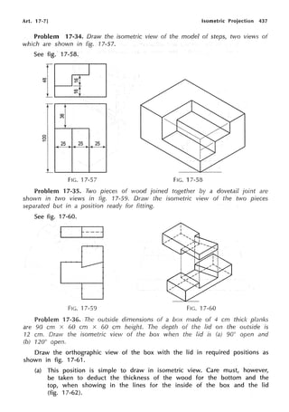 Art. 17-7] Isometric Projection 437
Problem 17-34. Draw the isometric view of the model of steps, two views of
which are shown in fig. 17-57.
See fig.
{
0
0
-
l
17-58.
<O
~
~]
25 25 25
FIG. 17-57 FIG. 17-58
Problem 17-35. Two pieces of wood joined together by a dovetail joint are
shown in two views in fig. 17-59. Draw the isometric view of the two pieces
separated but in a position ready for fitting.
See fig. 17-60.
t
FIG. 17-59 FIG. 17-60
Problem 17-36. The outside dimensions of a box made of 4 cm thick planks
are 90 cm x 60 cm x 60 cm height. The depth of the lid on the outside is
12 cm. Draw the isometric view of the box when the lid is 90° open and
(b) 120° open.
Draw the orthographic view of the box with the lid in required positions as
shown in fig. 17-61.
(a) This position is simple to draw in isometric view. Care must, however,
be taken to deduct the thickness of the wood for the bottom and the
top, when showing in the lines for the inside of the box and the lid
(fig. 17-62).
 