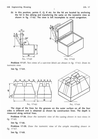 438 Engineering Drawing [Ch. 17
(b) In this position, points P, Q, R etc. for the lid are located by enclosing
the lid in the oblong and transferring the same on the isometric view as
shown in fig. 17-62. The view is left incomplete to avoid congestion.
B
PC! !j
I Iv
L______J
I( 60 .1
FIG. 17-61 FIG. 17-62
Problem 17-37. Tivo views of a cast-iron block are shown in fig. 17-63. Draw its
isometric view.
See fig. 17-64.
-1-__
12 _ _ _I -1
( _4_a__I
FIG. 17-63 FIG. 17-64
The slope of the lines for the grooves on the outer surface on all the four
sides is different and is obtained as· shown by construction lines. The depth is
measured along vertical lines.
Problem 17-38. Draw the isometric view of the casting shown in two views in
fig. 17-65.
See fig. 17-66.
Problem 17-39. Draw the isometric view of the simple moulding shown in
fig. 17-67.
See fig. 17-68.
 