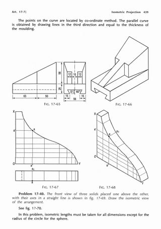 Art. 17-7] Isometric Projection 439
The points on the curve are located by co-ordinate method. The parallel curve
is obtained by drawing lines in the third direction and equal to the thickness of
the moulding.
63 50
FIG. 17-65 FIG. 17-66
I ! I i' I 1111
a
FIG. 17-67 FIG. 17-68
Problem 17-40. The front view of three solids placed one above the other,
with their axes in a straight line is shown in fig. 17-69. Draw the isometric view
of the arrangement.
See fig. 17-70.
In this problem, isometric lengths must be taken for all dimensions except for the
radius of the circle for the sphere.
 