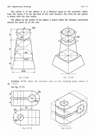 440 Engineering Drawing [Ch. 17
The centre C of the sphere is at a distance equal to the isometric radius
from the centre P of the top face of the cone frustum. The circle for the sphere
is drawn with the true radius.
The ellipse for the section of the sphere is drawn within the rhombus constructed
around the point Q on the axis.
(")
co
I063
I
SQ63
co I
(")
I
SQ80
.I
FIG. 17-69 FIG. ·17-70
Problem 17-41. Draw the isometric view of the clamping piece shown in
fig. 17-71.
See fig. 17-72.
1---:·
1~---i---
38
. I
I I I
I · I
·-+-·+·+·
I · I
I I I
I I
FIG. 17-71 FIG. 17-72
 