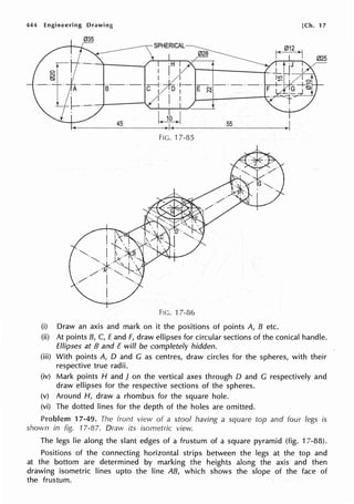 444 Engineering Drawing
035
SPHERICAL~
028
·H
I
I
I I
. I
·--·-··;:;-+
B C I
·!--·---·-·-·
.D I E ~ F
I I I
45 55
FIG. 17-85
FIG. 17-86
(i) Draw an axis and mark on it the positions of points A, B etc.
[Ch. 17
(ii) At points B, C, Eand F, draw ellipses for circular sections of the conical handle.
Ellipses at B and E will be completely hidden.
(iii) With points A, D and G as centres, draw circles for the spheres, with their
respective true radii.
(iv) Mark points H and J on the vertical axes through O and G respectively and
draw ellipses for the respective sections of the spheres.
(v) Around H, draw a rhombus for the square hole.
(vi) The dotted lines for the depth of the holes are omitted.
Problem 17-49. The front view of a stool having a square top and four legs is
shown in fig. 17-87. Draw its isometric view.
The legs lie along the slant edges of a frustum of a square pyramid (fig. 17-88).
Positions of the connecting horizontal strips between the legs at the top and
at the bottom are determined by marking the heights along the axis and then
drawing isometric lines upto the line AB, which shows the slope of the face of
the frustum.
 