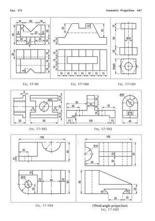 Exe. 17] Isometric Projection 447
30 )1(16)1
~91 ~r=
t "--t--,..i-~
~____,22 ~ ~1.._____ ______, ~I 0~0
I I
FIG. 17-99
~ .....-------,
FIG. 17-102
100
4 10
FIG. 17-104
~t'---'--1--'---'
![@
FIG. 17-100 FIG. 17-101
-r
0
N
I (
35 )'
I
;'!: 11 I
FIG. 17-103
100
; + - - - - - - - - - - ~ ~
R15
30
0
N
I( 30
(Third-angle projection)
FIG. 17-105
0
LO
 