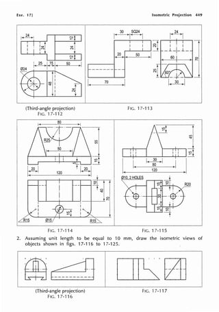 Exe. 17] Isometric Projection 449
30 SQ24
r.i
re~ N
I( )I( >-j
""" ~ I · I l
N _J__,__L_
j
20 50
~t
k 25 ' 15 I 50
I ) I( )I(
------ -
co 70 _j I( 30 >I
"""
(Third-angle projection) FIG. 17-113
FIG. '17-112
80
lO
"""
I· I
-4
I.
I( I( 30 >I
J .I
~~
80
120
120
010 2 HOLES
F!G.17-114 FIG.17-115
2. Assuming unit length to be equal to 10 mm, draw the isometric views of
objects shown in figs. 17-116 to 17-125.
(Third-angle projection)
FIG.17-116
FIG. 17-117
 