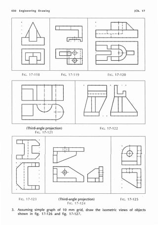 450 Engineering Drawing [Ch. 17
FIG. 17-1"18 FIG. H-119 FIG. 17-120
1 iI I 11 l
+ +
I I
~
+-·
t
(Third-angle projection)
FIG. '17-121
+ ' ,.........--,-,--,
FIG. ·17-123
I· I
I
-EB-
•
(Third-angle projection)
FIG. '17-124
FIG. 17-122
F1c. 17-125
3. Assuming simple graph of 10 mm grid, draw the isometric views of objects
shown in fig. 17-126 and fig. 17-127.
 