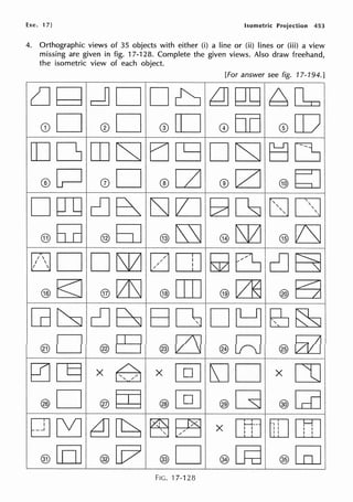 Exe. 17] Isometric Projection 453
4. Orthographic views of 35 objects with either (i) a line or (ii) lines or (iii) a view
missing are given in fig. 17-128. Complete the given views. Also draw freehand,
the isometric view of each object.
[For answer see fig. 17-194.]
lJQ dD Db 2]QQ ~O::o
G)D 0D ®[D @00 @CD
[[] 0 rn CSJ EJ cg D CSJ t=j ~
0P 0D ®[Z] ®0 @bJ
0[1] db ~D ~~ LJD
@ 5=a @ 5J @ ~ @ lSl2J @ lZSJ
DD DlS12J 00J ~~ da
® E;J ® [Z]SJ ® [I] ® [2] ® a
[dt:SJ db BDJ D~ ES~
@D ®~ @lZJ ®[rl ®Ei2J
0[§ X ~ X @JEJD X co
@D ®rn ®@J @G @GD
~~~~~~ X [BJ[[][]]
®[o] ®[v ®0 @O=d ®GiJ
FIG. 17-128
 
