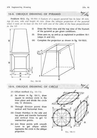 470 Engineering Drawing [Ch. 18
Problem 18-2. (fig. 18-10): A frustum of a square pyramid has its base 30 mm,
top 20 mm, side and height 40 mm. Draw the oblique projection of the pyramid
when it rests on its base on the H.P. with one of the sides of the base perpendicular
to the V.P.
1
(i) Draw the front view and the top view of the frustum
of the pyramid as per given conditions.
(ii) Draw axes ox, oy and oz as explained in problem 18-1
[steps (i) and (ii)].
(iii) Complete the projection as shown in fig. 18-1 O(ii).
.!..~+-----+~
/
/
/
Is 20
30
(i)
FIG. 18-10
(1) Offset (fig. 13-11 ):
(i) As shown in fig. 18-11, draw
square to enclose circle in the
front plane and divide the circle
into 12 divisions.
(ii) Through division points draw
vertical and horizontal lines.
(iii) Create rhombus in the side and
top plane and transfer horizontal
/
/
/
/
and vertical lines to get 12 Stt-l---3Jic:---t--+-.
intersection points.
(iv) Join these points with smooth
curve to get ellipse which
represents the circle in the oblique
projection.
p
(i)
FIG. '18-11
 