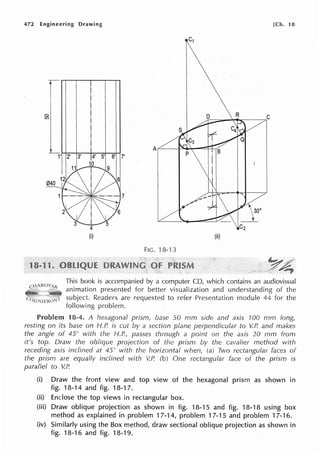 472 Engineering Drawing [Ch. 18
r
0
in
1' 2' 3' 5' 6' 7'
7
(ii)
FIG. 18-13
This book is accompanied by a computer CD, which contains an audiovisual
animation presented for better visualization and understanding of the
subject. Readers are requested to refer Presentation module 44 for the
following problem.
Problem 18-4. A hexagonal prism, base 50 mm side and axis 100 mm long,
resting on its base on H.P. is cut by a section plane perpendicular to V.P. and makes
the angle of 45° with the H.P., passes through a point on the axis 20 mm from
it's top. Draw the oblique projection of the prism by the cavalier method with
receding axis inclined at 45° with the horizontal when, (a) Two rectangular faces of
the prism are equally inclined with V.P. (b) One rectangular face of the prism is
parallel to V.P.
(i) Draw the front view and top view of the hexagonal prism as shown in
fig. 18-14 and fig. 18-17.
(ii) Enclose the top views in rectangular box.
(iii) Draw oblique projection as shown in fig. 18-15 and fig. 18-18 using box
method as explained in problem 17-14, problem 17-15 and problem 17-16.
(iv) Similarly using the Box method, draw sectional oblique projection as shown in
fig. 18-16 and fig. 18-19.
 