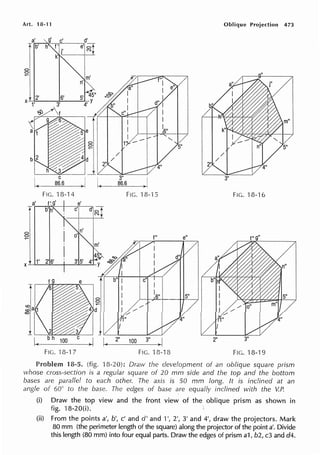Art. 18-11 Oblique Projection 473
I C
~-----'-86=.6~--
FIG. '18-14 FIG. 18-'l 5 FIG. 18-16
a'
T
C,
C,
~
d' C,
N
4 co ,
f" e"
m ' ~ '
x~....
1'____
2'"'6_'--+---3'._5'--'4~'y c§>' I
d"
Tf b" : I
I I
4'l' i,/
1"
~-.'--!-'-~~-!-~
5"
K-1
~ _ _
1_oo_ _J. I ~ 2" 100 3" ~ I
2"
FIG. 18-17 FIG. 18-18 FIG. 18-19
Problem 18-5. (fig. 18-20): Draw the development of an oblique square prism
whose cross-section is a regular square of 20 mm side and the top and the bottom
bases are parallel to each other. The axis is 50 mm long. It is inclined at an
angle of 60" to the base. The edges of base are equally inclined with the V.P.
(i) Draw the top view and the front view of the oblique prism as shown in
fig. 18-20(i).
(ii) From the points a', b', c' and d' and 1', 2', 3' and 4', draw the projectors. Mark
80 mm (the perimeter length of the square) along the projector of the point a'. Divide
this length (80 mm) into four equal parts. Draw the edges of prism a1, b2, c3 and d4.
 