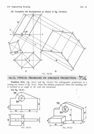 474 Engineering Drawing [Ch. 18
(iii) Complete the development as shown in fig. 18-20(ii).
ri·,
(i) (ii)
FIG. 18-20
1
Problem 18-6. (fig. 18-21 and fig. 18-22): The orthographic projections of a
casting are shown in fig. 18-21. Draw the oblique projection when the receding axis
is inclined at an angle of 30° with the horizontal.
See fig. 18-22.
~
T
~,.I.
1. 40 )I~ 56 )I
*
$11
:~
0
"""
I~ ~I )l}v
56
1. 40
FIG. 18-2'1 FIG. 18-22
 