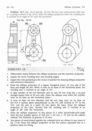 Exe. 18] Oblique Projection 475
Problem 18-7. (fig. 18-23 and fig. 18-24): The font view and sectional side view
of a casting is shown in fig. 18-23. Draw the oblique projection when the receding axis
is inclined at an angle of 45() with the horizontal.
See fig. 18-24.
I~ 38 >I
095
FIG. 18-23 FIG. 18-24
1. Differentiate clearly between the oblique projection and the isometric projection.
2. Explain the terms receding lines and receding angles.
3. Explain the rules pertaining to the choice of position for drawing oblique projection
with minimum distortions.
4. Draw the oblique projection of a regular hexagonal prism, 25 mm side of the
base and height 60 mm. When it rests on its base in the horizontal plane, the
receding axis is inclined at an angle of 45°.
5. A right cylinder of 60 mm diameter and an axis 70 mm long has a co-axial
through square hole of 20 mm side. Draw the oblique view when the cylinder
rests on its base on the horizontal plane.
6. A cone of base 50 mm diameter and 60 mm long rests on its base on
the H.P. A section plane perpendicular to the V.P. and inclined at 75° to the
H.P., cuts the axis at a point 20 mm above the base. Draw the oblique
projection of the cone. Assume that the receding axis is inclined at an
angle of 30° with the horizontal.
7. Draw the oblique projection of two pieces of a mitre faced bridle joint made
from the two wooden pieces of 160 mm x 65 mm x 75 mm by the cabinet
method. The thickness of grooves is 18 mm.
8. Two pieces of wood joined together by a dovetail joint are shown in two views in
fig. 17-48. Draw the oblique projection of the two pieces separated but in a
position ready for fitting.
 