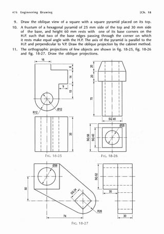 476 Engineering [Ch. 18
9. Draw the oblique view of a square with a square pyramid placed on its top.
10. A frustum of a hexagonal pyramid of 25 mm side of the top and 30 mm side
of the base, and height 60 mm rests with one of its base corners on the
H.P. such that two of the base edges passing through the corner on which
it rests make equal angle with the H.P. The axis of the pyramid is parallel to the
H.P. and perpendicular to V.P. Draw the oblique projection by the cabinet method.
11. The orthographic projections of few objects are shown in fig. 18-25, fig. 18-26
and fig. 18-27. Draw the oblique projections.
C,
lt)
1~
16
>I
-W
Fie. 'J 8-25
·Et5·
74
<Ot
~
lt)
FIG. 18-2 7
C,
N
C,
N
C,
,._
N
lt)
0
en
FIG. 18-26
30
R26
 